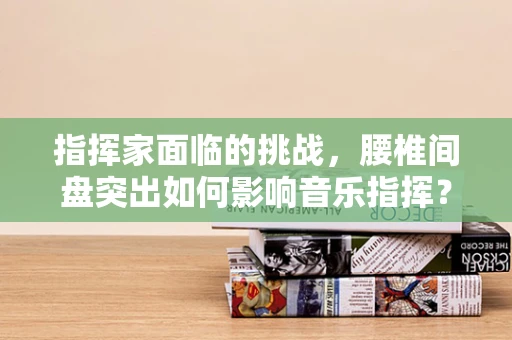 指挥家面临的挑战，腰椎间盘突出如何影响音乐指挥？