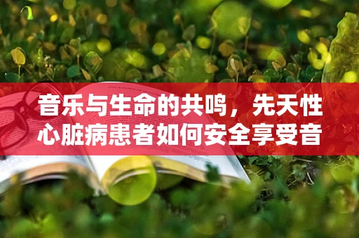 音乐与生命的共鸣，先天性心脏病患者如何安全享受音乐会？