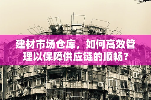 建材市场仓库，如何高效管理以保障供应链的顺畅？