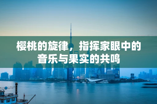 樱桃的旋律，指挥家眼中的音乐与果实的共鸣