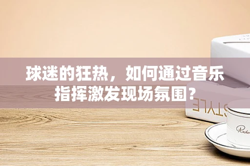 球迷的狂热，如何通过音乐指挥激发现场氛围？