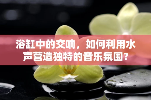 浴缸中的交响，如何利用水声营造独特的音乐氛围？