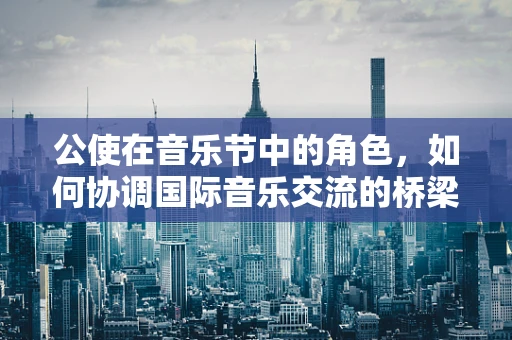 公使在音乐节中的角色，如何协调国际音乐交流的桥梁？