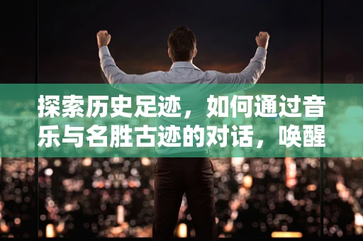探索历史足迹，如何通过音乐与名胜古迹的对话，唤醒文化记忆？