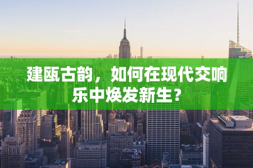 建瓯古韵，如何在现代交响乐中焕发新生？