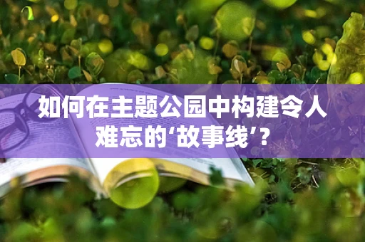 如何在主题公园中构建令人难忘的‘故事线’？