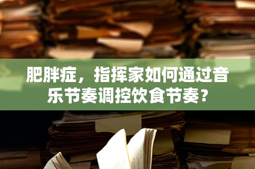 肥胖症，指挥家如何通过音乐节奏调控饮食节奏？