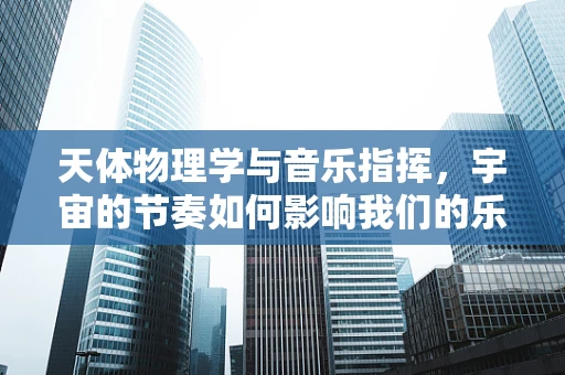 天体物理学与音乐指挥，宇宙的节奏如何影响我们的乐章？