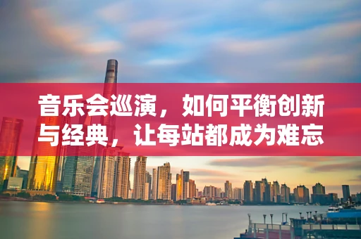 音乐会巡演，如何平衡创新与经典，让每站都成为难忘的旅程？