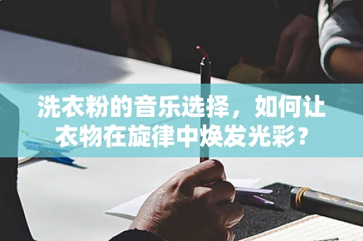 洗衣粉的音乐选择，如何让衣物在旋律中焕发光彩？
