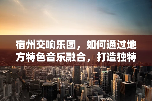 宿州交响乐团，如何通过地方特色音乐融合，打造独特音乐品牌？