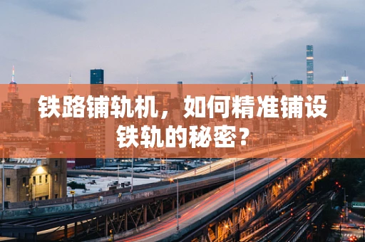 铁路铺轨机，如何精准铺设铁轨的秘密？