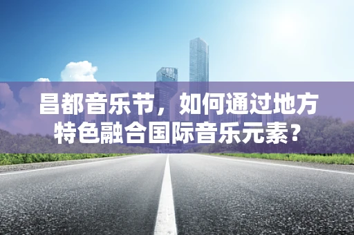 昌都音乐节，如何通过地方特色融合国际音乐元素？
