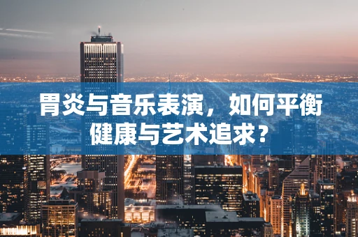 胃炎与音乐表演，如何平衡健康与艺术追求？