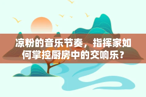 凉粉的音乐节奏，指挥家如何掌控厨房中的交响乐？