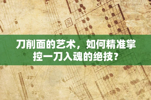 刀削面的艺术，如何精准掌控一刀入魂的绝技？