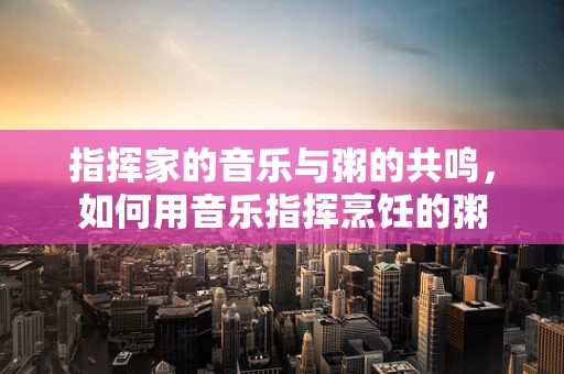 指挥家的音乐与粥的共鸣，如何用音乐指挥烹饪的粥
