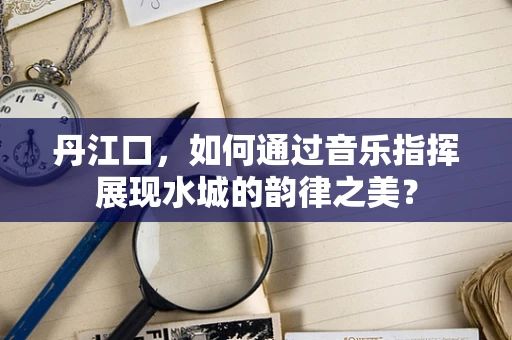 丹江口，如何通过音乐指挥展现水城的韵律之美？