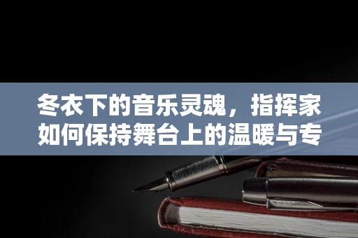 冬衣下的音乐灵魂，指挥家如何保持舞台上的温暖与专注？