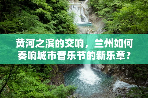黄河之滨的交响，兰州如何奏响城市音乐节的新乐章？