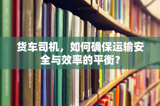 货车司机，如何确保运输安全与效率的平衡？