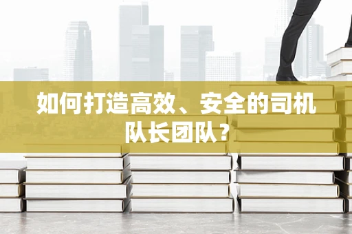 如何打造高效、安全的司机队长团队？