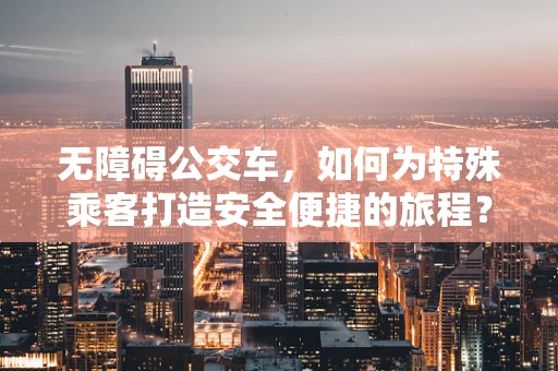 无障碍公交车，如何为特殊乘客打造安全便捷的旅程？