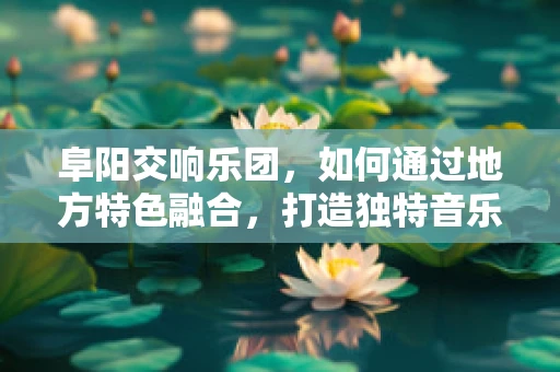 阜阳交响乐团，如何通过地方特色融合，打造独特音乐体验？