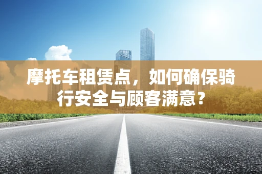 摩托车租赁点，如何确保骑行安全与顾客满意？