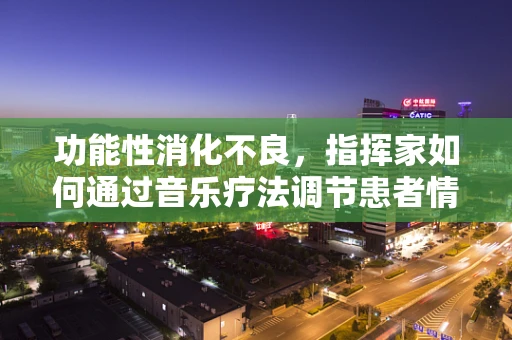 功能性消化不良，指挥家如何通过音乐疗法调节患者情绪？