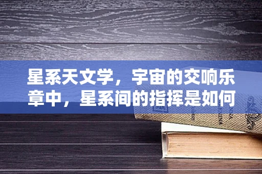 星系天文学，宇宙的交响乐章中，星系间的指挥是如何运作的？
