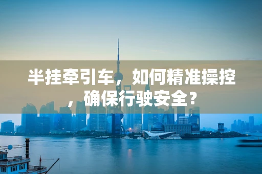半挂牵引车，如何精准操控，确保行驶安全？
