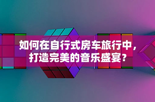 如何在自行式房车旅行中，打造完美的音乐盛宴？