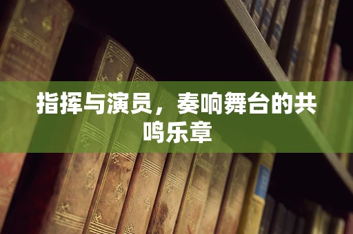 指挥与演员，奏响舞台的共鸣乐章