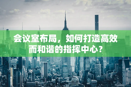 会议室布局，如何打造高效而和谐的指挥中心？
