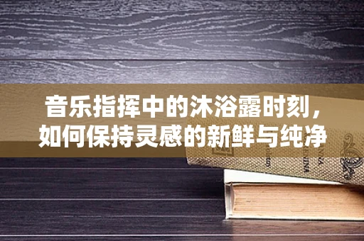 音乐指挥中的沐浴露时刻，如何保持灵感的新鲜与纯净？