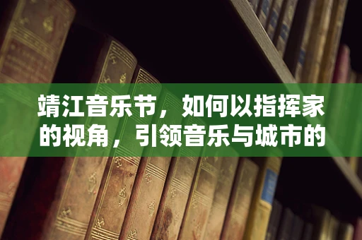 靖江音乐节，如何以指挥家的视角，引领音乐与城市的和谐共舞？