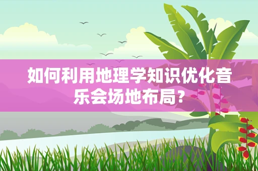 如何利用地理学知识优化音乐会场地布局？