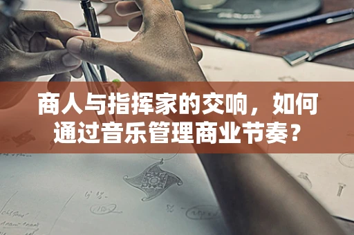 商人与指挥家的交响，如何通过音乐管理商业节奏？