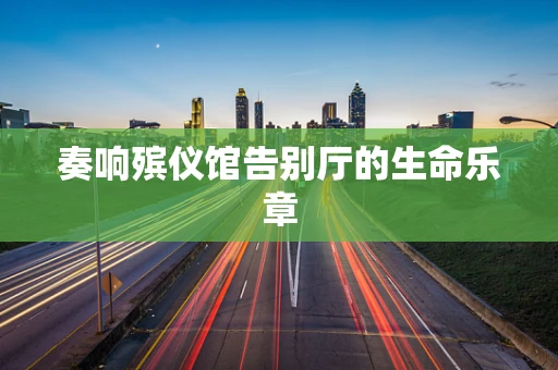 奏响殡仪馆告别厅的生命乐章