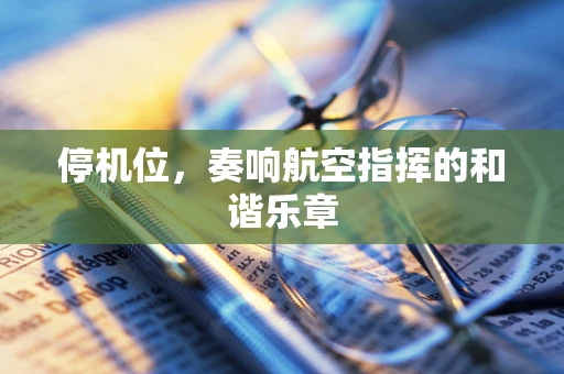 停机位，奏响航空指挥的和谐乐章