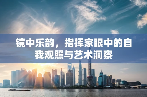 镜中乐韵，指挥家眼中的自我观照与艺术洞察