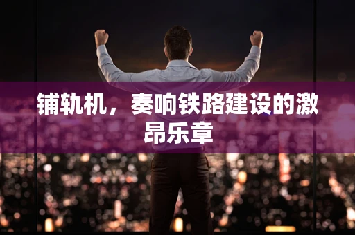铺轨机，奏响铁路建设的激昂乐章