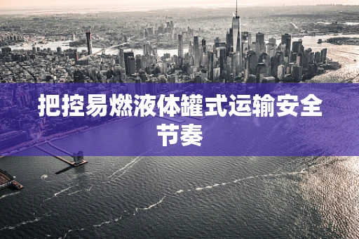 把控易燃液体罐式运输安全节奏