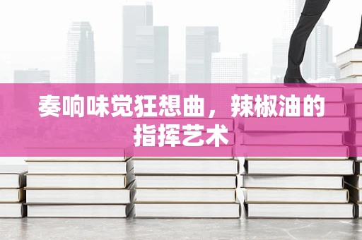 奏响味觉狂想曲，辣椒油的指挥艺术