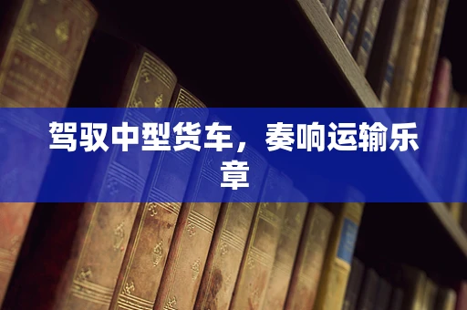 驾驭中型货车，奏响运输乐章