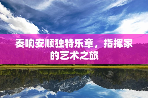 奏响安顺独特乐章，指挥家的艺术之旅