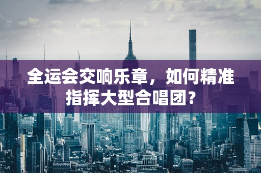 全运会交响乐章，如何精准指挥大型合唱团？