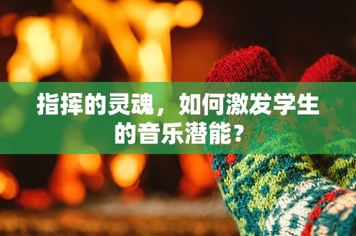指挥的灵魂，如何激发学生的音乐潜能？