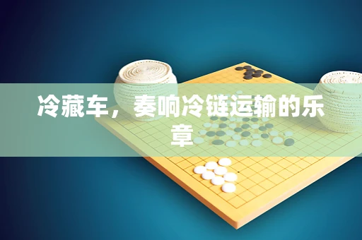 冷藏车，奏响冷链运输的乐章